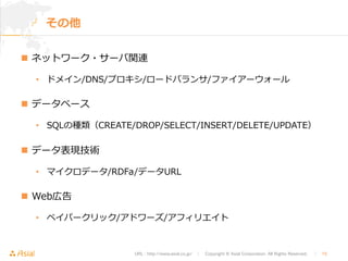 URL : http://www.asial.co.jp/　│　Copyright © Asial Corporation. All Rights Reserved. 　│　15 
その他 
n ネットワーク・サーバ関連 
• ドメイン/DNS/プロキシ/ロードバランサ/ファイアーウォール  
n データベース  
• SQLの種類（CREATE/DROP/SELECT/INSERT/DELETE/UPDATE） 
n データ表現技術 
• マイクロデータ/RDFa/データURL 
n Web広告 
• ペイパークリック/アドワーズ/アフィリエイト 
 