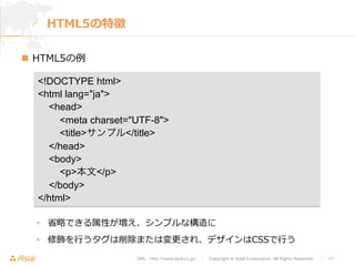 meta charset=UTF-8 
titleサンプル/title 
/head 
body 
p本文/p 
/body 
/html 
URL : http://www.asial.co.jp/　│　Copyright © Asial Corporation. All Rights Reserved. 　│　17 
HTML5の特徴 
n HTML5の例例 
!DOCTYPE html 
html lang=ja 
head 
 
 
 
• 省省略略できる属性が増え、シンプルな構造に 
• 修飾を⾏行行うタグは削除または変更更され、デザインはCSSで⾏行行う 
 