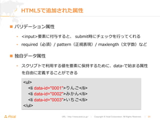 HTML5で追加された属性 
URL : http://www.asial.co.jp/　│　Copyright © Asial Corporation. All Rights Reserved. 　│　23 
n バリデーション属性 
• input要素に付与すると、 submit時にチェックを⾏行行ってくれる 
• required（必須）/ pattern（正規表現）/ maxlength（⽂文字数）など 
n 独⾃自データ属性 
• スクリプトで利利⽤用する値を要素に保持するために、data-‐‑‒で始まる属性 
を⾃自由に定義することができる 
ul 
li data-id=0001りんご/li 
li data-id=0002みかん/li 
li data-id=0003いちご/li 
/ul 
 