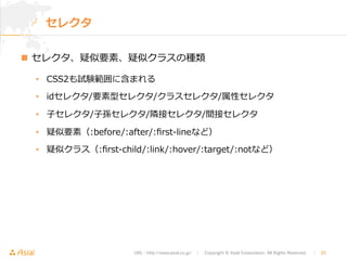URL : http://www.asial.co.jp/　│　Copyright © Asial Corporation. All Rights Reserved. 　│　25 
セレクタ 
n セレクタ、疑似要素、疑似クラスの種類 
• CSS2も試験範囲に含まれる 
• idセレクタ/要素型セレクタ/クラスセレクタ/属性セレクタ 
• ⼦子セレクタ/⼦子孫セレクタ/隣隣接セレクタ/間接セレクタ 
• 疑似要素（:before/:after/:first-‐‑‒lineなど） 
• 疑似クラス（:first-‐‑‒child/:link/:hover/:target/:notなど） 
 