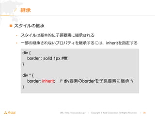 URL : http://www.asial.co.jp/　│　Copyright © Asial Corporation. All Rights Reserved. 　│　26 
継承 
n スタイルの継承 
• スタイルは基本的に⼦子孫要素に継承される 
• ⼀一部の継承されないプロパティを継承するには、inheritを指定する 
div { 
border : solid 1px #fff; 
} 
div * { 
border: inherit; /* div要素のborderを子孫要素に継承 */ 
} 
 
