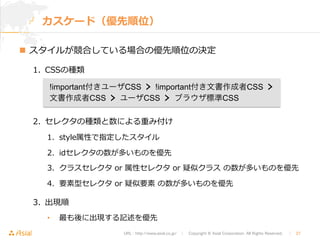 カスケード（優先順位） 
n スタイルが競合している場合の優先順位の決定 
!important付きユーザCSS  !important付き文書作成者CSS  
文書作成者CSS  ユーザCSS  ブラウザ標準CSS 
URL : http://www.asial.co.jp/　│　Copyright © Asial Corporation. All Rights Reserved. 　│　27 
1. CSSの種類 
2. セレクタの種類と数による重み付け 
1. style属性で指定したスタイル 
2. idセレクタの数が多いものを優先 
3. クラスセレクタ or 属性セレクタ or 疑似クラス の数が多いものを優先 
4. 要素型セレクタ or 疑似要素 の数が多いものを優先 
3. 出現順 
• 最も後に出現する記述を優先 
 