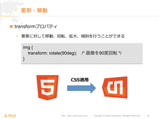 URL : http://www.asial.co.jp/　│　Copyright © Asial Corporation. All Rights Reserved. 　│　29 
変形・移動 
n transformプロパティ 
• 要素に対して移動、回転、拡⼤大、傾斜を⾏行行うことができる 
img { 
transform: rotate(90deg); /* 画像を90度回転 */ 
} 
CSS適⽤用 
 