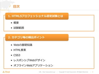 1. HTML5プロフェッショナル認定試験とは 
2. カテゴリ毎の頻出ポイント 
URL : http://www.asial.co.jp/　│　Copyright © Asial Corporation. All Rights Reserved. 　│　3 
⽬目次 
• 概要 
• 試験範囲 
• Webの基礎知識識 
• HTML要素 
• CSS3 
• レスポンシブWebデザイン 
• オフラインWebアプリケーション 
 
