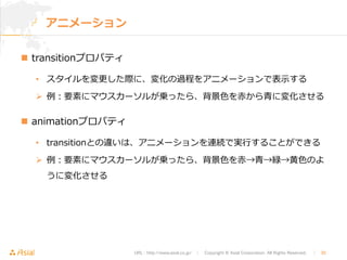 URL : http://www.asial.co.jp/　│　Copyright © Asial Corporation. All Rights Reserved. 　│　30 
アニメーション 
n transitionプロパティ 
• スタイルを変更更した際に、変化の過程をアニメーションで表⽰示する 
Ø 例例：要素にマウスカーソルが乗ったら、背景⾊色を⾚赤から⻘青に変化させる 
n animationプロパティ 
• transitionとの違いは、アニメーションを連続で実⾏行行することができる 
Ø 例例：要素にマウスカーソルが乗ったら、背景⾊色を⾚赤→⻘青→緑→⻩黄⾊色のよ 
うに変化させる 
 