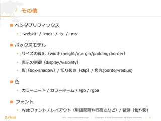 URL : http://www.asial.co.jp/　│　Copyright © Asial Corporation. All Rights Reserved. 　│　31 
その他 
n ベンダプリフィックス 
• -‐‑‒webkit-‐‑‒ / -‐‑‒moz-‐‑‒ / -‐‑‒o-‐‑‒ / -‐‑‒ms-‐‑‒  
n ボックスモデル  
• サイズの算出（width/height/margin/padding/border） 
• 表⽰示の制御（display/visibility） 
• 影（box-‐‑‒shadow）/ 切切り抜き（clip）/ ⾓角丸(border-‐‑‒radius) 
n ⾊色 
• カラーコード / カラーネーム / rgb / rgba 
n フォント 
• Webフォント / レイアウト（単語間隔や⾏行行⾼高さなど）/ 装飾（⾊色や影） 
 