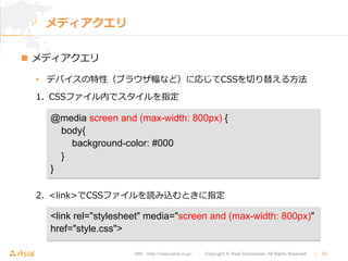 @media screen and (max-width: 800px) { 
body{ 
background-color: #000 
} 
} 
URL : http://www.asial.co.jp/　│　Copyright © Asial Corporation. All Rights Reserved. 　│　33 
メディアクエリ 
n メディアクエリ 
• デバイスの特性（ブラウザ幅など）に応じてCSSを切切り替える⽅方法 
1. CSSファイル内でスタイルを指定 
2. linkでCSSファイルを読み込むときに指定 
link rel=stylesheet media=screen and (max-width: 800px) 
href=style.css 
 