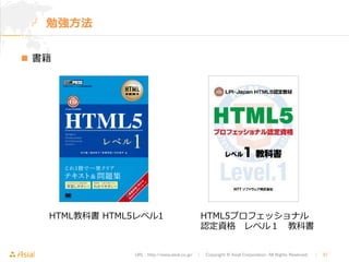 URL : http://www.asial.co.jp/　│　Copyright © Asial Corporation. All Rights Reserved. 　│　37 
勉強⽅方法 
n 書籍 
HTML5プロフェッショナル 
認定資格 レベル１ 教科書 
HTML教科書 HTML5レベル1 
 