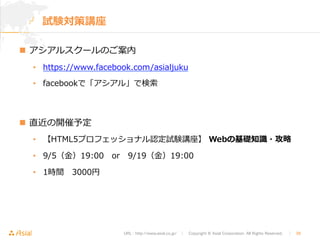 URL : http://www.asial.co.jp/　│　Copyright © Asial Corporation. All Rights Reserved. 　│　38 
試験対策講座 
n アシアルスクールのご案内 
• https://www.facebook.com/asialjuku 
• facebookで「アシアル」で検索索 
n 直近の開催予定 
• 【HTML5プロフェッショナル認定試験講座】 Webの基礎知識識・攻略略  
• 9/5（⾦金金）19:00 or 9/19（⾦金金）19:00  
• 1時間 3000円 
 