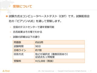 URL : http://www.asial.co.jp/　│　Copyright © Asial Corporation. All Rights Reserved. 　│　7 
受験について 
n 試験⽅方式はコンピュータベーストテスト（CBT）です。試験配信会 
社の「ピアソンVUE」を通して受験します。 
• 全国のテストセンターで通年年受験可能 
• 合否結果はその場でわかる 
• 試験の詳細は以下の通り 
問題数約65問 
試験時間90分 
合格ライン約7割 
回答⽅方式殆どが選択式（複数回答あり） 
記述式も１問程度度 
受験料料15,000（税抜） 
 