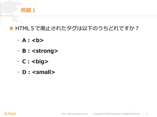 URL : http://www.asial.co.jp/　│　Copyright © Asial Corporation. All Rights Reserved. 　│　9 
例例題１ 
n HTML５で廃⽌止されたタグは以下のうちどれですか？ 
• A : b 
• B : strong 
• C : big 
• D : small 
 