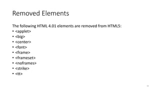 Removed Elements 
The following HTML 4.01 elements are removed from HTML5: 
• <applet> 
• <big> 
• <center> 
• <font> 
• <frame> 
• <frameset> 
• <noframes> 
• <strike> 
• <tt> 
10 
 