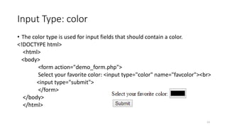 Input Type: color 
• The color type is used for input fields that should contain a color. 
<!DOCTYPE html> 
<html> 
<body> 
<form action="demo_form.php"> 
Select your favorite color: <input type="color" name="favcolor"><br> 
<input type="submit"> 
</form> 
</body> 
</html> 
13 
 