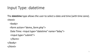 Input Type: datetime 
The datetime type allows the user to select a date and time (with time zone). 
<html> 
<body> 
<form action="demo_form.php"> 
Date Time: <input type="datetime" name="bday"> 
<input type="submit"> 
</form> 
</body> 
</html> 
15 
 
