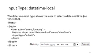 Input Type: datetime-local 
The datetime-local type allows the user to select a date and time (no 
time zone). 
<html> 
<body> 
<form action="demo_form.php"> 
Birthday: <input type="datetime-local" name="dateTime"> 
<input type="submit"> 
</form> 
</body> 
</html> 
16 
 