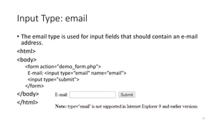 Input Type: email 
• The email type is used for input fields that should contain an e-mail 
address. 
<html> 
<body> 
<form action="demo_form.php"> 
E-mail: <input type=“email" name=“email"> 
<input type="submit"> 
</form> 
</body> 
</html> 
17 
 