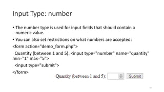 Input Type: number 
• The number type is used for input fields that should contain a 
numeric value. 
• You can also set restrictions on what numbers are accepted: 
<form action="demo_form.php"> 
Quantity (between 1 and 5): <input type="number" name="quantity" 
min="1" max="5"> 
<input type="submit"> 
</form> 
19 
 