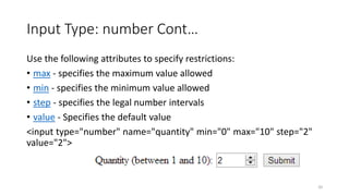 Input Type: number Cont… 
Use the following attributes to specify restrictions: 
• max - specifies the maximum value allowed 
• min - specifies the minimum value allowed 
• step - specifies the legal number intervals 
• value - Specifies the default value 
<input type="number" name="quantity" min="0" max="10" step="2" 
value="2"> 
20 
 