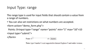 Input Type: range 
The range type is used for input fields that should contain a value from 
a range of numbers. 
• You can also set restrictions on what numbers are accepted. 
<form action="demo_form.php"> 
Points: 0<input type="range" name="points" min="1" max="10">10 
<input type="submit"> 
</form> 
21 
 