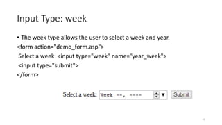 Input Type: week 
• The week type allows the user to select a week and year. 
<form action="demo_form.asp"> 
Select a week: <input type="week" name="year_week"> 
<input type="submit"> 
</form> 
24 
 
