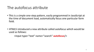 The autofocus attribute 
• This is a simple one-step pattern, easily programmed in JavaScript at 
the time of document load, automatically focus one particular form 
field. 
• HTML5 introduced a new attribute called autofocus which would be 
used as follows: 
<input type="text" name="search" autofocus/> 
26 
 
