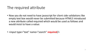 The required attribute 
• Now you do not need to have javascript for client side validations like 
empty text box would never be submitted because HTML5 introduced 
a new attribute called required which would be used as follows and 
would insist to have a value: 
• <input type="text" name="search" required/> 
27 
 
