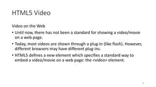 HTML5 Video 
Video on the Web 
• Until now, there has not been a standard for showing a video/movie 
on a web page. 
• Today, most videos are shown through a plug-in (like flash). However, 
different browsers may have different plug-ins. 
• HTML5 defines a new element which specifies a standard way to 
embed a video/movie on a web page: the <video> element. 
28 
 