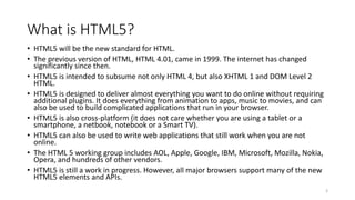 What is HTML5? 
• HTML5 will be the new standard for HTML. 
• The previous version of HTML, HTML 4.01, came in 1999. The internet has changed 
significantly since then. 
• HTML5 is intended to subsume not only HTML 4, but also XHTML 1 and DOM Level 2 
HTML. 
• HTML5 is designed to deliver almost everything you want to do online without requiring 
additional plugins. It does everything from animation to apps, music to movies, and can 
also be used to build complicated applications that run in your browser. 
• HTML5 is also cross-platform (it does not care whether you are using a tablet or a 
smartphone, a netbook, notebook or a Smart TV). 
• HTML5 can also be used to write web applications that still work when you are not 
online. 
• The HTML 5 working group includes AOL, Apple, Google, IBM, Microsoft, Mozilla, Nokia, 
Opera, and hundreds of other vendors. 
• HTML5 is still a work in progress. However, all major browsers support many of the new 
HTML5 elements and APIs. 
3 
 
