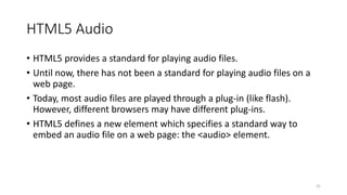 HTML5 Audio 
• HTML5 provides a standard for playing audio files. 
• Until now, there has not been a standard for playing audio files on a 
web page. 
• Today, most audio files are played through a plug-in (like flash). 
However, different browsers may have different plug-ins. 
• HTML5 defines a new element which specifies a standard way to 
embed an audio file on a web page: the <audio> element. 
31 
 