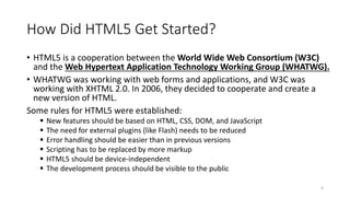How Did HTML5 Get Started? 
• HTML5 is a cooperation between the World Wide Web Consortium (W3C) 
and the Web Hypertext Application Technology Working Group (WHATWG). 
• WHATWG was working with web forms and applications, and W3C was 
working with XHTML 2.0. In 2006, they decided to cooperate and create a 
new version of HTML. 
Some rules for HTML5 were established: 
 New features should be based on HTML, CSS, DOM, and JavaScript 
 The need for external plugins (like Flash) needs to be reduced 
 Error handling should be easier than in previous versions 
 Scripting has to be replaced by more markup 
 HTML5 should be device-independent 
 The development process should be visible to the public 
4 
 