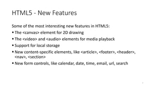 HTML5 - New Features 
Some of the most interesting new features in HTML5: 
 The <canvas> element for 2D drawing 
 The <video> and <audio> elements for media playback 
 Support for local storage 
 New content-specific elements, like <article>, <footer>, <header>, 
<nav>, <section> 
 New form controls, like calendar, date, time, email, url, search 
7 
 