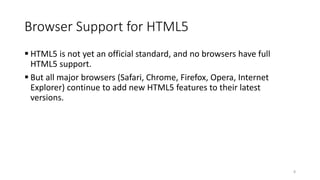 Browser Support for HTML5 
 HTML5 is not yet an official standard, and no browsers have full 
HTML5 support. 
 But all major browsers (Safari, Chrome, Firefox, Opera, Internet 
Explorer) continue to add new HTML5 features to their latest 
versions. 
8 
 