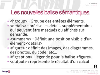 © Proxym-IT 
http://twitter.com/proxymit 
Les nouvelles balise sémantiques 
• <hgroup> : Groupe des entêtes éléments. 
• <details> : précise les détails supplémentaires 
qui peuvent être masqués ou affichés sur 
demande. 
• <summary> : Définit une position visible d'un 
élément <details> 
• <figure> : définit des images, des diagrammes, 
des photos, du code, etc… 
• <figcaption> : légende pour la balise <figure>. 
• <output> : représente le résultat d’un calcul 
Technopole de Sousse / BP 184 – 4051 Sousse, Tunisia 
Phone : +216 73 82 12 22 / +33 4 34 08 02 48 Fax : +216 73 82 03 90 
http://www.proxym-it.com 
 
