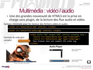 © Proxym-IT 
http://twitter.com/proxymit 
Syntaxe minimale pour les lecteur des fichiers vidéo et audio: 
Technopole de Sousse / BP 184 – 4051 Sousse, Tunisia 
Phone : +216 73 82 12 22 / +33 4 34 08 02 48 Fax : +216 73 82 03 90 
http://www.proxym-it.com 
Multimédia : vidéo / audio 
• Une des grandes nouveauté de HTML5 est la prise en 
charge sans plugin, de la lecture des flux audio et vidéo. 
<video src="media/movie.mp4" controls> </video> 
<audio src="media/file-audio.ogg" controls> </audio> 
<video width="320" height="240" controls autoplay loop > 
<source src="media/movie.mp4" type="video/mp4"> 
<source src="media/movie.ogg" type="video/ogg"> 
Your browser does not support the video tag. 
</video> 
Exemple de code plus 
complet 
 