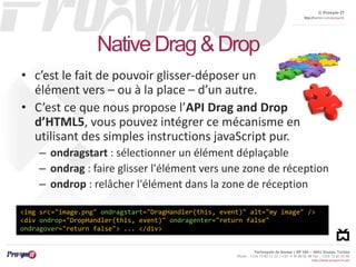 © Proxym-IT 
http://twitter.com/proxymit 
Technopole de Sousse / BP 184 – 4051 Sousse, Tunisia 
Phone : +216 73 82 12 22 / +33 4 34 08 02 48 Fax : +216 73 82 03 90 
http://www.proxym-it.com 
Native Drag & Drop 
• c’est le fait de pouvoir glisser-déposer un 
élément vers – ou à la place – d’un autre. 
• C’est ce que nous propose l’API Drag and Drop 
d’HTML5, vous pouvez intégrer ce mécanisme en 
utilisant des simples instructions javaScript pur. 
– ondragstart : sélectionner un élément déplaçable 
– ondrag : faire glisser l'élément vers une zone de réception 
– ondrop : relâcher l'élément dans la zone de réception 
<img src="image.png" ondragstart="DragHandler(this, event)" alt="my image" /> 
<div ondrop="DropHandler(this, event)" ondragenter="return false" 
ondragover="return false"> ... </div> 
 