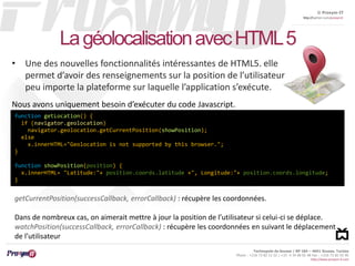 © Proxym-IT 
http://twitter.com/proxymit 
Technopole de Sousse / BP 184 – 4051 Sousse, Tunisia 
Phone : +216 73 82 12 22 / +33 4 34 08 02 48 Fax : +216 73 82 03 90 
http://www.proxym-it.com 
La géolocalisationavec HTML 5 
• Une des nouvelles fonctionnalités intéressantes de HTML5. elle 
permet d’avoir des renseignements sur la position de l’utilisateur 
peu importe la plateforme sur laquelle l’application s’exécute. 
Nous avons uniquement besoin d’exécuter du code Javascript. 
function getLocation() { 
if (navigator.geolocation) 
navigator.geolocation.getCurrentPosition(showPosition); 
else 
x.innerHTML="Geolocation is not supported by this browser."; 
} 
function showPosition(position) { 
x.innerHTML= "Latitude:"+ position.coords.latitude +", Longitude:"+ position.coords.longitude; 
} 
getCurrentPosition(successCallback, errorCallback) : récupère les coordonnées. 
Dans de nombreux cas, on aimerait mettre à jour la position de l’utilisateur si celui-ci se déplace. 
watchPosition(successCallback, errorCallback) : récupère les coordonnées en suivant le déplacement 
de l’utilisateur 
 