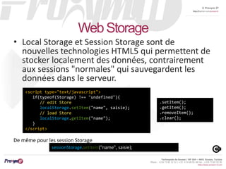 © Proxym-IT 
http://twitter.com/proxymit 
Technopole de Sousse / BP 184 – 4051 Sousse, Tunisia 
Phone : +216 73 82 12 22 / +33 4 34 08 02 48 Fax : +216 73 82 03 90 
http://www.proxym-it.com 
Web Storage 
• Local Storage et Session Storage sont de 
nouvelles technologies HTML5 qui permettent de 
stocker localement des données, contrairement 
aux sessions "normales" qui sauvegardent les 
données dans le serveur. 
<script type="text/javascript"> 
if(typeof(Storage) !== "undefined"){ 
// edit Store 
localStorage.setItem("name", saisie); 
// load Store 
localStorage.getItem("name"); 
} 
</script> 
sessionStorage.setItem("name", saisie); 
.setItem(); 
.getItem(); 
.removeItem(); 
.clear(); 
De même pour les session Storage 
 