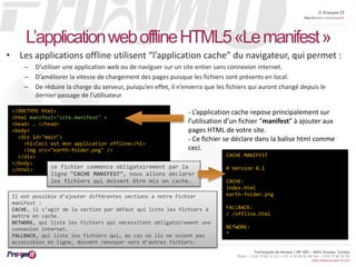 © Proxym-IT 
http://twitter.com/proxymit 
L’application web offline HTML5 «Lemanifest» 
• Les applications offline utilisent “l’application cache” du navigateur, qui permet : 
– D’utiliser une application web ou de naviguer sur un site entier sans connexion internet. 
– D’améliorer la vitesse de chargement des pages puisque les fichiers sont présents en local. 
– De réduire la charge du serveur, puisqu’en effet, il n’enverra que les fichiers qui auront changé depuis le 
Technopole de Sousse / BP 184 – 4051 Sousse, Tunisia 
Phone : +216 73 82 12 22 / +33 4 34 08 02 48 Fax : +216 73 82 03 90 
http://www.proxym-it.com 
dernier passage de l’utilisateur 
<!DOCTYPE html> 
<html manifest="site.manifest" > 
<head> … </head> 
<body> 
<div id="main"> 
<h1>Ceci est mon application offline</h1> 
<img src="earth-folder.png" /> 
</div> 
</body> 
</html> 
- L’application cache repose principalement sur 
l’utilisation d’un fichier “manifest” à ajouter aux 
pages HTML de votre site. 
- Ce fichier se déclare dans la balise html comme 
ceci. 
CACHE MANIFEST 
# Version 0.1 
CACHE: 
index.html 
earth-folder.png 
FALLBACK: 
/ /offline.html 
NETWORK: 
* 
ce fichier commence obligatoirement par la 
ligne “CACHE MANIFEST”, nous allons déclarer 
les fichiers qui doivent être mis en cache. 
Il est possible d’ajouter différentes sections à notre fichier 
manifest : 
CACHE, il s’agit de la section par défaut qui liste les fichiers à 
mettre en cache. 
NETWORK, qui liste les fichiers qui nécessitent obligatoirement une 
connexion internet. 
FALLBACK, qui liste les fichiers qui, au cas où ils ne soient pas 
accessibles en ligne, doivent renvoyer vers d’autres fichiers. 
 