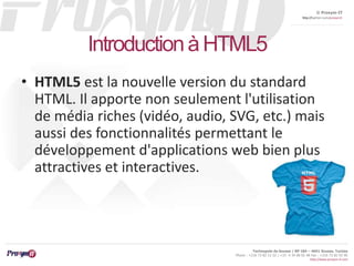 © Proxym-IT 
http://twitter.com/proxymit 
Technopole de Sousse / BP 184 – 4051 Sousse, Tunisia 
Phone : +216 73 82 12 22 / +33 4 34 08 02 48 Fax : +216 73 82 03 90 
http://www.proxym-it.com 
Introduction à HTML5 
• HTML5 est la nouvelle version du standard 
HTML. Il apporte non seulement l'utilisation 
de média riches (vidéo, audio, SVG, etc.) mais 
aussi des fonctionnalités permettant le 
développement d'applications web bien plus 
attractives et interactives. 
 