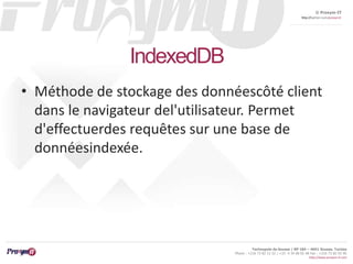 © Proxym-IT 
http://twitter.com/proxymit 
Technopole de Sousse / BP 184 – 4051 Sousse, Tunisia 
Phone : +216 73 82 12 22 / +33 4 34 08 02 48 Fax : +216 73 82 03 90 
http://www.proxym-it.com 
IndexedDB 
• Méthode de stockage des donnéescôté client 
dans le navigateur del'utilisateur. Permet 
d'effectuerdes requêtes sur une base de 
donnéesindexée. 
 