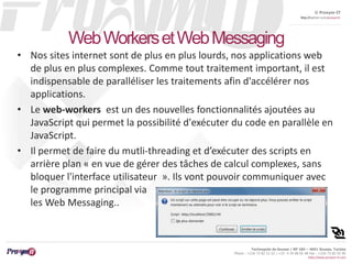 © Proxym-IT 
http://twitter.com/proxymit 
Technopole de Sousse / BP 184 – 4051 Sousse, Tunisia 
Phone : +216 73 82 12 22 / +33 4 34 08 02 48 Fax : +216 73 82 03 90 
http://www.proxym-it.com 
Web Workers et Web Messaging 
• Nos sites internet sont de plus en plus lourds, nos applications web 
de plus en plus complexes. Comme tout traitement important, il est 
indispensable de paralléliser les traitements afin d'accélérer nos 
applications. 
• Le web-workers est un des nouvelles fonctionnalités ajoutées au 
JavaScript qui permet la possibilité d'exécuter du code en parallèle en 
JavaScript. 
• Il permet de faire du mutli-threading et d’exécuter des scripts en 
arrière plan « en vue de gérer des tâches de calcul complexes, sans 
bloquer l'interface utilisateur ». Ils vont pouvoir communiquer avec 
le programme principal via 
les Web Messaging.. 
 