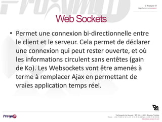 © Proxym-IT 
http://twitter.com/proxymit 
Technopole de Sousse / BP 184 – 4051 Sousse, Tunisia 
Phone : +216 73 82 12 22 / +33 4 34 08 02 48 Fax : +216 73 82 03 90 
http://www.proxym-it.com 
Web Sockets 
• Permet une connexion bi-directionnelle entre 
le client et le serveur. Cela permet de déclarer 
une connexion qui peut rester ouverte, et où 
les informations circulent sans entêtes (gain 
de Ko). Les Websockets vont être amenés à 
terme à remplacer Ajax en permettant de 
vraies application temps réel. 
 