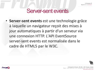 © Proxym-IT 
http://twitter.com/proxymit 
Technopole de Sousse / BP 184 – 4051 Sousse, Tunisia 
Phone : +216 73 82 12 22 / +33 4 34 08 02 48 Fax : +216 73 82 03 90 
http://www.proxym-it.com 
Server-sent events 
• Server-sent events est une technologie grâce 
à laquelle un navigateur reçoit des mises à 
jour automatiques à partir d'un serveur via 
une connexion HTTP. L'API EventSource 
server-sent events est normalisée dans le 
cadre de HTML5 par le W3C. 
 
