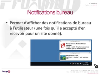 © Proxym-IT 
http://twitter.com/proxymit 
Technopole de Sousse / BP 184 – 4051 Sousse, Tunisia 
Phone : +216 73 82 12 22 / +33 4 34 08 02 48 Fax : +216 73 82 03 90 
http://www.proxym-it.com 
Notifications bureau 
• Permet d’afficher des notifications de bureau 
à l’utilisateur (une fois qu’il a accepté d’en 
recevoir pour un site donné). 
 