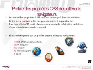 © Proxym-IT 
http://twitter.com/proxymit 
Préfixe des propriétés CSS des différents 
Technopole de Sousse / BP 184 – 4051 Sousse, Tunisia 
Phone : +216 73 82 12 22 / +33 4 34 08 02 48 Fax : +216 73 82 03 90 
http://www.proxym-it.com 
navigateurs 
• Les nouvelles propriétés CSS3 mettent du temps à être normalisées. 
• Grâce aux « préfixes », les navigateurs peuvent supporter des 
fonctionnalités CSS particulières sans attendre la publication définitive 
d'une nouvelle version du standard. 
• Elles se distinguent par un préfixe propre à chaque navigateur : 
– -webkit- Chrome, Safari, Android… 
– -khtml- Konqueror 
– -moz- Mozilla 
– -ms- Internet Explorer 
– -o- Opera 
 