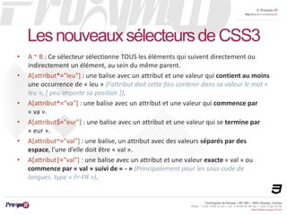 © Proxym-IT 
http://twitter.com/proxymit 
Les nouveaux sélecteurs de CSS3 
• A ~ B : Ce sélecteur sélectionne TOUS les éléments qui suivent directement ou 
Technopole de Sousse / BP 184 – 4051 Sousse, Tunisia 
Phone : +216 73 82 12 22 / +33 4 34 08 02 48 Fax : +216 73 82 03 90 
http://www.proxym-it.com 
indirectement un élément, au sein du même parent. 
• A[attribut*="leu"] : une balise avec un attribut et une valeur qui contient au moins 
une occurrence de « leu » (l'attribut doit cette fois contenir dans sa valeur le mot « 
leu », [ peu importe sa position ]). 
• A[attribut^="va"] : une balise avec un attribut et une valeur qui commence par 
« va ». 
• A[attribut$="eur"] : une balise avec un attribut et une valeur qui se termine par 
« eur ». 
• A[attribut~="val"] : une balise, un attribut avec des valeurs séparés par des 
espace, l’une d’elle doit être « val ». 
• A[attribut|="val"] : une balise avec un attribut et une valeur exacte « val » ou 
commence par « val » suivi de « - » (Principalement pour les sous-code de 
langues. type « Fr-FR »). 
 