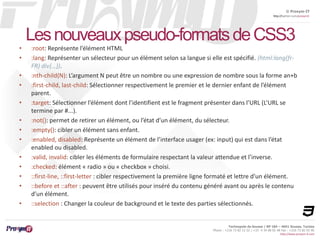 © Proxym-IT 
http://twitter.com/proxymit 
Les nouveaux pseudo-formats de CSS3 
• :root: Représente l’élément HTML 
• :lang: Représenter un sélecteur pour un élément selon sa langue si elle est spécifié. (html:lang(fr- 
Technopole de Sousse / BP 184 – 4051 Sousse, Tunisia 
Phone : +216 73 82 12 22 / +33 4 34 08 02 48 Fax : +216 73 82 03 90 
http://www.proxym-it.com 
FR) div{…}). 
• :nth-child(N): L’argument N peut être un nombre ou une expression de nombre sous la forme an+b 
• :first-child, last-child: Sélectionner respectivement le premier et le dernier enfant de l’élément 
parent. 
• :target: Sélectionner l’élément dont l’identifient est le fragment présenter dans l’URL (L’URL se 
termine par #...). 
• :not(): permet de retirer un élément, ou l’état d’un élément, du sélecteur. 
• :empty(): cibler un élément sans enfant. 
• :enabled, disabled: Représente un élément de l’interface usager (ex: input) qui est dans l’état 
enabled ou disabled. 
• :valid, invalid: cibler les éléments de formulaire respectant la valeur attendue et l’inverse. 
• :checked: élément « radio » ou « checkbox » choisi. 
• ::first-line, ::first-letter : cibler respectivement la première ligne formaté et lettre d’un élément. 
• ::before et ::after : peuvent être utilisés pour inséré du contenu généré avant ou après le contenu 
d’un élément. 
• ::selection : Changer la couleur de background et le texte des parties sélectionnés. 
 