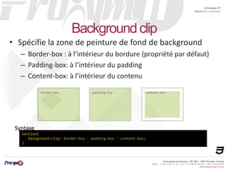 © Proxym-IT 
http://twitter.com/proxymit 
Technopole de Sousse / BP 184 – 4051 Sousse, Tunisia 
Phone : +216 73 82 12 22 / +33 4 34 08 02 48 Fax : +216 73 82 03 90 
http://www.proxym-it.com 
Background clip 
• Spécifie la zone de peinture de fond de background 
– Border-box : à l’intérieur du bordure (propriété par défaut) 
– Padding-box: à l’intérieur du padding 
– Content-box: à l’intérieur du contenu 
Syntaxe 
Section{ 
background-clip: border-box | padding-box | content-box; 
} 
 