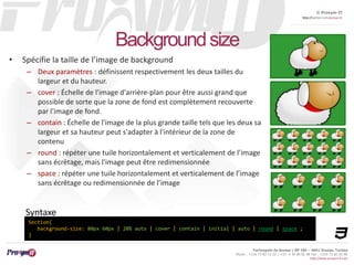 © Proxym-IT 
http://twitter.com/proxymit 
Technopole de Sousse / BP 184 – 4051 Sousse, Tunisia 
Phone : +216 73 82 12 22 / +33 4 34 08 02 48 Fax : +216 73 82 03 90 
http://www.proxym-it.com 
Background size 
• Spécifie la taille de l’image de background 
– Deux paramètres : définissent respectivement les deux tailles du 
largeur et du hauteur. 
– cover : Échelle de l'image d'arrière-plan pour être aussi grand que 
possible de sorte que la zone de fond est complètement recouverte 
par l'image de fond. 
– contain : Échelle de l'image de la plus grande taille tels que les deux sa 
largeur et sa hauteur peut s'adapter à l'intérieur de la zone de 
contenu 
– round : répéter une tuile horizontalement et verticalement de l’image 
sans écrêtage, mais l'image peut être redimensionnée 
– space : répéter une tuile horizontalement et verticalement de l’image 
sans écrêtage ou redimensionnée de l’image 
Syntaxe 
Section{ 
background-size: 80px 60px | 20% auto | cover | contain | initial | auto | round | space ; 
} 
 