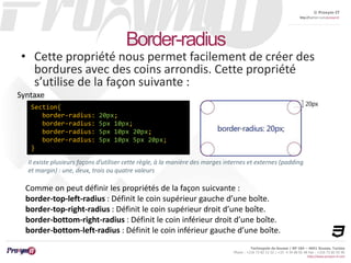 © Proxym-IT 
http://twitter.com/proxymit 
Technopole de Sousse / BP 184 – 4051 Sousse, Tunisia 
Phone : +216 73 82 12 22 / +33 4 34 08 02 48 Fax : +216 73 82 03 90 
http://www.proxym-it.com 
Border-radius 
• Cette propriété nous permet facilement de créer des 
bordures avec des coins arrondis. Cette propriété 
s’utilise de la façon suivante : 
Syntaxe 
Section{ 
border-radius: 20px; 
border-radius: 5px 10px; 
border-radius: 5px 10px 20px; 
border-radius: 5px 10px 5px 20px; 
} 
Il existe plusieurs façons d’utiliser cette règle, à la manière des marges internes et externes (padding 
et margin) : une, deux, trois ou quatre valeurs 
Comme on peut définir les propriétés de la façon suicvante : 
border-top-left-radius : Définit le coin supérieur gauche d’une boîte. 
border-top-right-radius : Définit le coin supérieur droit d’une boîte. 
border-bottom-right-radius : Définit le coin inférieur droit d’une boîte. 
border-bottom-left-radius : Définit le coin inférieur gauche d’une boîte. 
 